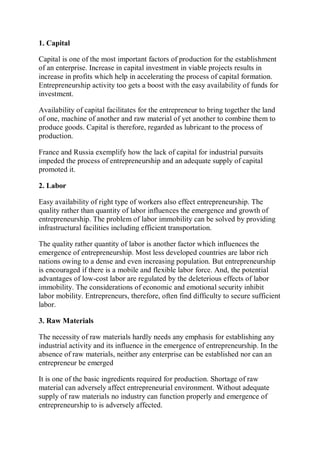 1. Capital
Capital is one of the most important factors of production for the establishment
of an enterprise. Increase in capital investment in viable projects results in
increase in profits which help in accelerating the process of capital formation.
Entrepreneurship activity too gets a boost with the easy availability of funds for
investment.
Availability of capital facilitates for the entrepreneur to bring together the land
of one, machine of another and raw material of yet another to combine them to
produce goods. Capital is therefore, regarded as lubricant to the process of
production.
France and Russia exemplify how the lack of capital for industrial pursuits
impeded the process of entrepreneurship and an adequate supply of capital
promoted it.
2. Labor
Easy availability of right type of workers also effect entrepreneurship. The
quality rather than quantity of labor influences the emergence and growth of
entrepreneurship. The problem of labor immobility can be solved by providing
infrastructural facilities including efficient transportation.
The quality rather quantity of labor is another factor which influences the
emergence of entrepreneurship. Most less developed countries are labor rich
nations owing to a dense and even increasing population. But entrepreneurship
is encouraged if there is a mobile and flexible labor force. And, the potential
advantages of low-cost labor are regulated by the deleterious effects of labor
immobility. The considerations of economic and emotional security inhibit
labor mobility. Entrepreneurs, therefore, often find difficulty to secure sufficient
labor.
3. Raw Materials
The necessity of raw materials hardly needs any emphasis for establishing any
industrial activity and its influence in the emergence of entrepreneurship. In the
absence of raw materials, neither any enterprise can be established nor can an
entrepreneur be emerged
It is one of the basic ingredients required for production. Shortage of raw
material can adversely affect entrepreneurial environment. Without adequate
supply of raw materials no industry can function properly and emergence of
entrepreneurship to is adversely affected.
 