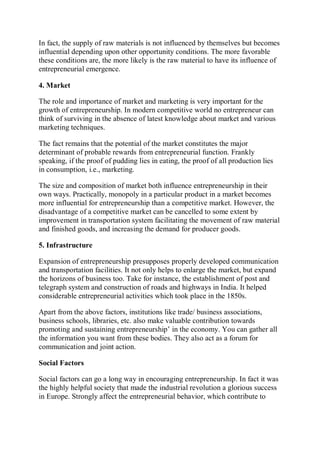In fact, the supply of raw materials is not influenced by themselves but becomes
influential depending upon other opportunity conditions. The more favorable
these conditions are, the more likely is the raw material to have its influence of
entrepreneurial emergence.
4. Market
The role and importance of market and marketing is very important for the
growth of entrepreneurship. In modern competitive world no entrepreneur can
think of surviving in the absence of latest knowledge about market and various
marketing techniques.
The fact remains that the potential of the market constitutes the major
determinant of probable rewards from entrepreneurial function. Frankly
speaking, if the proof of pudding lies in eating, the proof of all production lies
in consumption, i.e., marketing.
The size and composition of market both influence entrepreneurship in their
own ways. Practically, monopoly in a particular product in a market becomes
more influential for entrepreneurship than a competitive market. However, the
disadvantage of a competitive market can be cancelled to some extent by
improvement in transportation system facilitating the movement of raw material
and finished goods, and increasing the demand for producer goods.
5. Infrastructure
Expansion of entrepreneurship presupposes properly developed communication
and transportation facilities. It not only helps to enlarge the market, but expand
the horizons of business too. Take for instance, the establishment of post and
telegraph system and construction of roads and highways in India. It helped
considerable entrepreneurial activities which took place in the 1850s.
Apart from the above factors, institutions like trade/ business associations,
business schools, libraries, etc. also make valuable contribution towards
promoting and sustaining entrepreneurship’ in the economy. You can gather all
the information you want from these bodies. They also act as a forum for
communication and joint action.
Social Factors
Social factors can go a long way in encouraging entrepreneurship. In fact it was
the highly helpful society that made the industrial revolution a glorious success
in Europe. Strongly affect the entrepreneurial behavior, which contribute to
 