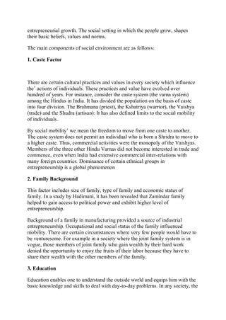 entrepreneurial growth. The social setting in which the people grow, shapes
their basic beliefs, values and norms.
The main components of social environment are as follows:
1. Caste Factor
There are certain cultural practices and values in every society which influence
the’ actions of individuals. These practices and value have evolved over
hundred of years. For instance, consider the caste system (the varna system)
among the Hindus in India. It has divided the population on the basis of caste
into four division. The Brahmana (priest), the Kshatriya (warrior), the Vaishya
(trade) and the Shudra (artisan): It has also defined limits to the social mobility
of individuals.
By social mobility’ we mean the freedom to move from one caste to another.
The caste system does not permit an individual who is born a Shridra to move to
a higher caste. Thus, commercial activities were the monopoly of the Vaishyas.
Members of the three other Hindu Varnas did not become interested in trade and
commence, even when India had extensive commercial inter-relations with
many foreign countries. Dominance of certain ethnical groups in
entrepreneurship is a global phenomenon
2. Family Background
This factor includes size of family, type of family and economic status of
family. In a study by Hadimani, it has been revealed that Zamindar family
helped to gain access to political power and exhibit higher level of
entrepreneurship.
Background of a family in manufacturing provided a source of industrial
entrepreneurship. Occupational and social status of the family influenced
mobility. There are certain circumstances where very few people would have to
be venturesome. For example in a society where the joint family system is in
vogue, those members of joint family who gain wealth by their hard work
denied the opportunity to enjoy the fruits of their labor because they have to
share their wealth with the other members of the family.
3. Education
Education enables one to understand the outside world and equips him with the
basic knowledge and skills to deal with day-to-day problems. In any society, the
 