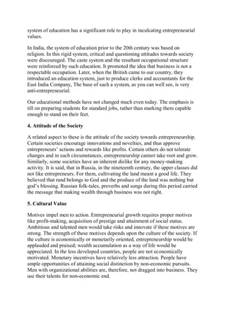 system of education has a significant role to play in inculcating entrepreneurial
values.
In India, the system of education prior to the 20th century was based on
religion. In this rigid system, critical and questioning attitudes towards society
were discouraged. The caste system and the resultant occupational structure
were reinforced by such education. It promoted the idea that business is not a
respectable occupation. Later, when the British came to our country, they
introduced an education system, just to produce clerks and accountants for the
East India Company, The base of such a system, as you can well see, is very
anti-entrepreneurial.
Our educational methods have not changed much even today. The emphasis is
till on preparing students for standard jobs, rather than marking them capable
enough to stand on their feet.
4. Attitude of the Society
A related aspect to these is the attitude of the society towards entrepreneurship.
Certain societies encourage innovations and novelties, and thus approve
entrepreneurs’ actions and rewards like profits. Certain others do not tolerate
changes and in such circumstances, entrepreneurship cannot take root and grow.
Similarly, some societies have an inherent dislike for any money-making
activity. It is said, that in Russia, in the nineteenth century, the upper classes did
not like entrepreneurs. For them, cultivating the land meant a good life. They
believed that rand belongs to God and the produce of the land was nothing but
god’s blessing. Russian folk-tales, proverbs and songs during this period carried
the message that making wealth through business was not right.
5. Cultural Value
Motives impel men to action. Entrepreneurial growth requires proper motives
like profit-making, acquisition of prestige and attainment of social status.
Ambitious and talented men would take risks and innovate if these motives are
strong. The strength of these motives depends upon the culture of the society. If
the culture is economically or monetarily oriented, entrepreneurship would be
applauded and praised; wealth accumulation as a way of life would be
appreciated. In the less developed countries, people are not economically
motivated. Monetary incentives have relatively less attraction. People have
ample opportunities of attaining social distinction by non-economic pursuits.
Men with organizational abilities are, therefore, not dragged into business. They
use their talents for non-economic end.
 