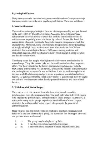 Psychological Factors
Many entrepreneurial theorists have propounded theories of entrepreneurship
that concentrate especially upon psychological factors. These are as follows :
1. Need Achievement
The most important psychological theories of entrepreneurship was put forward
in the early) 960s by David McClelland. According to McClelland ‘need
achievement’ is social motive to excel that tends to characterise successful
entrepreneurs, especially when reinforced by cultural factors. He found that
certain kinds of people, especially those who became entrepreneurs, had this
characteristic. Moreover, some societies tend to reproduce a larger percentage
of people with high ‘need achievement’ than other societies. McClelland
attributed this to sociological factors. Differences among societies and
individuals accounted for ‘need achievement’ being greater in some societies
and less in certain others.
The theory states that people with high need-achievement are distinctive in
several ways. They like to take risks and these risks stimulate them to greater
effort. The theory identifies the factors that produce such people. Initially
McClelland attributed the role of parents, specially the mother, in mustering her
son or daughter to be masterful and self-reliant. Later he put less emphasis on
the parent-child relationship and gave more importance to social and cultural
factors. He concluded that the ‘need achievement’ is conditioned more by social
and cultural reinforcement rather than by parental influence and such related
factors.
2. Withdrawal of Status Respect
There are several other researchers who have tried to understand the
psychological roots of entrepreneurship. One such individual is Everett Hagen
who stresses the-psychological consequences of social change. Hagen says, at
some point many social groups experience a radical loss of status. Hagen
attributed the withdrawal of status respect of a group to the genesis of
entrepreneurship.
Hage believes that the initial condition leading to eventual entrepreneurial
behavior is the loss of status by a group. He postulates that four types of events
can produce status withdrawal:
1. i. The group may be displaced by force;
2. ii. It may have its valued symbols denigrated;
3. iii. It may drift into a situation of status inconsistency; and
 