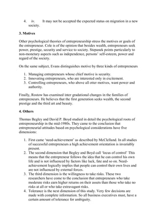 4. iv. It may not be accepted the expected status on migration in a new
society.
3. Motives
Other psychological theories of entrepreneurship stress the motives or goals of
the entrepreneur. Cole is of the opinion that besides wealth, entrepreneurs seek
power, prestige, security and service to society. Stepanek points particularly to
non-monetary aspects such as independence, persons’ self-esteem, power and
regard of the society.
On the same subject, Evans distinguishes motive by three kinds of entrepreneurs
1. Managing entrepreneurs whose chief motive is security.
2. Innovating entrepreneurs, who are interested only in excitement.
3. Controlling entrepreneurs, who above all otter motives, want power and
authority.
Finally, Rostow has examined inter gradational changes in the families of
entrepreneurs. He believes that the first generation seeks wealth, the second
prestige and the third art and beauty.
4. Others
Thomas Begley and David P. Boyd studied in detail the psychological roots of
entrepreneurship in the mid-1980s. They came to the conclusion that
entrepreneurial attitudes based on psychological considerations have five
dimensions:
1. First came ‘need-achievement’ as described by McClelland. In all studies
of successful entrepreneurs a high achievement orientation is invariably
present.
2. The second dimension that Begley and Boyd call ‘locus of control’ This
means that the entrepreneur follows the idea that he can control his own
life and is not influenced by factors like luck, fate and so on. Need-
achievement logically implies that people can control their own lives and
are not influenced by external forces.
3. The third dimension is the willingness to take risks. These two
researchers have come to the conclusion that entrepreneurs who take
moderate risks earn higher returns on their assets than those who take no
risks at all or who take extravagant risks.
4. Tolerance is the next dimension of this study. Very few decisions are
made with complete information. So all business executives must, have a
certain amount of tolerance for ambiguity.
 