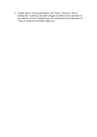 5. Finally, here is what psychologists call ‘Type A’ behavior. This is
nothing but “a chronic, incessant struggle to achieve more and more in
less and less of time” Entrepreneurs are characterize by the presence of
‘Type A’ behavior in all their endeavors.
 