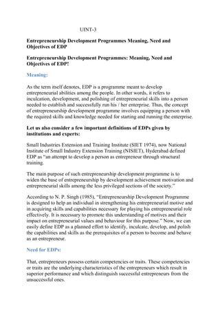 UINT-3
Entrepreneurship Development Programmes Meaning, Need and
Objectives of EDP
Entrepreneurship Development Programmes: Meaning, Need and
Objectives of EDP!
Meaning:
As the term itself denotes, EDP is a programme meant to develop
entrepreneurial abilities among the people. In other words, it refers to
inculcation, development, and polishing of entrepreneurial skills into a person
needed to establish and successfully run his / her enterprise. Thus, the concept
of entrepreneurship development programme involves equipping a person with
the required skills and knowledge needed for starting and running the enterprise.
Let us also consider a few important definitions of EDPs given by
institutions and experts:
Small Industries Extension and Training Institute (SIET 1974), now National
Institute of Small Industry Extension Training (NISIET), Hyderabad defined
EDP as “an attempt to develop a person as entrepreneur through structural
training.
The main purpose of such entrepreneurship development programme is to
widen the base of entrepreneurship by development achievement motivation and
entrepreneurial skills among the less privileged sections of the society.”
According to N. P. Singh (1985), “Entrepreneurship Development Programme
is designed to help an individual in strengthening his entrepreneurial motive and
in acquiring skills and capabilities necessary for playing his entrepreneurial role
effectively. It is necessary to promote this understanding of motives and their
impact on entrepreneurial values and behaviour for this purpose.” Now, we can
easily define EDP as a planned effort to identify, inculcate, develop, and polish
the capabilities and skills as the prerequisites of a person to become and behave
as an entrepreneur.
Need for EDPs:
That, entrepreneurs possess certain competencies or traits. These competencies
or traits are the underlying characteristics of the entrepreneurs which result in
superior performance and which distinguish successful entrepreneurs from the
unsuccessful ones.
 