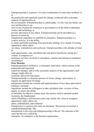 Entrepreneurship is a process. It is not a combination of some stray incidents. It
is
the purposeful and organized search for change, conducted after systematic
analysis of opportunities in
the environment. Entrepreneurship is a philosophy- it is the way one thinks, one
acts and therefore it can
exist in any situation be it business or government or in the field of education,
science and technology or
poverty alleviation or any others. Entrepreneurship can be described as a
process of action an
entrepreneur undertakes to establish his enterprise. Entrepreneurship is a
creative activity. It is the ability
to create and build something from practically nothing. It is a knack of sensing
opportunity where others
see chaos, contradiction and confusion. Entrepreneurship is the attitude of mind
to
seek opportunities, take calculated risks and derive benefits by setting up a
venture. It comprises of
numerous activities involved in conception, creation and running an enterprise.
According to
Peter Drucker
Entrepreneurship is defined as ‘a systematic innovation, which consists in the
purposeful and organized
search for changes, and it is the systematic analysis of the opportunities such
changes might offer for
economic and social innovation
Entrepreneurship is a dynamic process of vision, change, and creation. It
requires an application of energy
and passion towards the creation and implementation of new ideas and creative
solutions. Essential
ingredients include the willingness to take calculated risks- in terms of time,
equity, or career; the ability
to formulate an effective venture team; the creative skill to marshall needed
resources; the fundamental
skills of building a solid business plan; and, finally, the vision to recognize
opportunity where others see
chaos, contradiction, and confusion
Entrepreneur is a person who starts an enterprise. The process of creation is
calledentrepreneurship. The
entrepreneur is the actor and entrepreneurship is the act. The outcome of the
actor and the act is called the
enterprise. An enterprise is the business organization
 