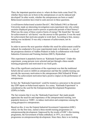 Then, the important question arises is: where do these traits come from? Or,
whether these traits are in born in the entrepreneurs or can be induced and
developed? In other words, whether the entrepreneurs are born or made?
Behavioural scientists have tried to seek answers to these questions.
A well-known behavioural scientist David C. McClelland (1961) at Harvard
University made an interesting investigation-cum-experiment into why certain
societies displayed great creative powers at particular periods of their history?
What was the cause of these creative bursts of energy? He found that ‘the need
for achievement (n’ ach factor)’ was the answer to this question. It was the need
for achievement that motivates people to work hard. According to him, money-
making was incidental. It was only a measure of achievement, not its
motivation.
In order to answer the next question whether this need for achievement could be
induced, he conducted a five-year experimental study in Kakinada, i.e. one of
the prosperous districts of Andhra Pradesh in India in collaboration with Small
Industries Extension and Training Institute (SIET), Hyderabad.
This experiment is popularly known as ‘Kakinada Experiment’. Under this
experiment, young persons were selected and put through a three-month
training programme and motivated to see fresh goals.
One of the significant conclusions of the experiment was that the traditional
beliefs did not seem to inhibit an entrepreneur and that the suitable training can
provide the necessary motivation to the entrepreneurs (McClelland & Winter
1969). The achievement motivation had a positive impact on the performance of
entrepreneurs.
In fact, the ‘Kakinada Experiment’ could be treated as a precursor to the present
day EDP inputs on behavioural aspects. In a sense, ‘Kakinada Experiment’ is
considered as the seed for the Entrepreneurship Development Programmes
(EDPs) in India.
The fact remains that it was the ‘Kakinada Experiment’ that made people
appreciate the need for and importance of the entrepreneurial training, now
popularly known as ‘EDPs’, to induce motivation and competence among the
young prospective entrepreneurs.
Based on this, it was the Gujarat Industrial Investment Corporation (GIIC)
which, for the first time, started a three-month training programmes on
entrepreneurship development. Impressed by the results of GIIC’s this training
programme, the Government of India embarked, in 1971, on a massive
programme on entrepreneurship development. Since then, there is no looking
 