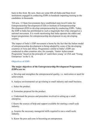 back in this front. By now, there are some 686 all-India and State level
institutions engaged in conducting EDPs in hundreds imparting training to the
candidates in thousands.
Till now, 12 State Governments have established state-level Centre for
Entrepreneurship Development (CED) or Institute of Entrepreneurship
Development (lED) to develop entrepreneurship by conducting EDPs. Today,
the EDP in India has proliferated to such a magnitude that it has emerged as a
national movement. It is worth mentioning that India operates the oldest and
largest programmes for entrepreneurship development in any developing
country.
The impact of India’s EDP movement is borne by the fact that the Indian model
of entrepreneurship development is being adopted by some of the developing
countries of Asia and Africa. Programmes similar to India’s EDPs are
conducted in other countries also, for example, ‘Junior Achievement
Programme’ based on the principle of ‘catch them young’ in USA and ‘Young
Enterprises’ in the U. K.
Objectives of EDP:
The major objectives of the Entrepreneurship Development Programmes
(EDPs) are to:
a. Develop and strengthen the entrepreneurial quality, i.e. motivation or need for
achievement.
b. Analyse environmental set up relating to small industry and small business.
c. Select the product.
d. Formulate proposal for the product.
e. Understand the process and procedure involved in setting up a small
enterprise.
f. Know the sources of help and support available for starting a small scale
industry.
g. Acquire the necessary managerial skills required to run a small-scale
industry.
h. Know the pros and cons in becoming an entrepreneur.
 