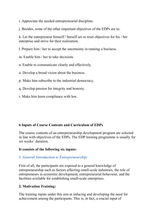 i. Appreciate the needed entrepreneurial discipline.
j. Besides, some of the other important objectives of the EDPs are to:
k. Let the entrepreneur himself / herself set or reset objectives for his / her
enterprise and strive for their realization.
l. Prepare him / her to accept the uncertainty in running a business.
m. Enable him / her to take decisions.
n. Enable to communicate clearly and effectively.
o. Develop a broad vision about the business.
p. Make him subscribe to the industrial democracy.
q. Develop passion for integrity and honesty.
r. Make him learn compliance with law.
6 Inputs of Course Contents and Curriculum of EDPs
The course contents of an entrepreneurship development program are selected
in line with objectives of the EDPs. The EDP training programme is usually for
six weeks’ duration.
It consists of the following six inputs:
1. General Introduction to Entrepreneurship:
First of all, the participants are exposed to a general knowledge of
entrepreneurship such as factors affecting small-scale industries, the role of
entrepreneurs in economic development, entrepreneurial behaviour, and the
facilities available for establishing small-scale enterprises.
2. Motivation Training:
The training inputs under this aim at inducing and developing the need for
achievement among the participants. This is, in fact, a crucial input of
 
