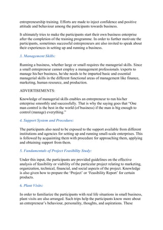 entrepreneurship training. Efforts are made to inject confidence and positive
attitude and behaviour among the participants towards business.
It ultimately tries to make the participants start their own business enterprise
after the completion of the training programme. In order to further motivate the
participants, sometimes successful entrepreneurs are also invited to speak about
their experiences in setting up and running a business.
3. Management Skills:
Running a business, whether large or small requires the managerial skills. Since
a small entrepreneur cannot employ a management professionals /experts to
manage his/her business, he/she needs to be imparted basic and essential
managerial skills in the different functional areas of management like finance,
marketing, human resource, and production.
ADVERTISEMENTS:
Knowledge of managerial skills enables an entrepreneur to run his/her
enterprise smoothly and successfully. That is why the saying goes that “One
man control is the best in the world (of business) if the man is big enough to
control (manage) everything.”
4. Support System and Procedure:
The participants also need to be exposed to the support available from different
institutions and agencies for setting up and running small-scale enterprises. This
is followed by acquainting them with procedure for approaching them, applying
and obtaining support from them.
5. Fundamentals of Project Feasibility Study:
Under this input, the participants are provided guidelines on the effective
analysis of feasibility or viability of the particular project relating to marketing,
organization, technical, financial, and social aspects of the project. Knowledge
is also given how to prepare the ‘Project’ or ‘Feasibility Report’ for certain
products.
6. Plant Visits:
In order to familiarize the participants with real life situations in small business,
plant visits are also arranged. Such trips help the participants know more about
an entrepreneur’s behaviour, personality, thoughts, and aspirations. These
 