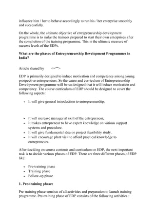 influence him / her to behave accordingly to run his / her enterprise smoothly
and successfully.
On the whole, the ultimate objective of entrepreneurship development
programme is to make the trainees prepared to start their own enterprises after
the completion of the training programme. This is the ultimate measure of
success levels of the EDPs.
What are the phases of Entrepreneurship Development Programmes in
India?
Article shared by <="">
EDP is primarily designed to induce motivation and competence among young
prospective entrepreneurs. So the cause and curriculum of Entrepreneurship
Development programme will be so designed that it will induce motivation and
competency. The course curriculum of EDP should be designed to cover the
following aspects:
 It will give general introduction to entrepreneurship.
 It will increase managerial skill of the entrepreneur,
 It makes entrepreneur to have expert knowledge on various support
systems and procedure.
 It will give fundamental idea on project feasibility study.
 It will encourage plant visit to afford practical knowledge to
entrepreneurs.
After deciding on course contents and curriculum on EDP, the next important
task is to decide various phases of EDP. There are three different phases of EDP
like:
 Pre-training phase
 Training phase
 Follow-up phase
1. Pre-training phase:
Pre-training phase consists of all activities and preparation to launch training
programme. Pre-training phase of EDP consists of the following activities :
 