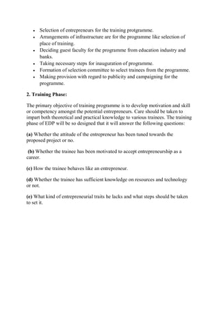  Selection of entrepreneurs for the training protgramme.
 Arrangements of infrastructure are for the programme like selection of
place of training.
 Deciding guest faculty for the programme from education industry and
banks.
 Taking necessary steps for inauguration of programme.
 Formation of selection committee to select trainees from the programme.
 Making provision with regard to publicity and campaigning for the
programme.
2. Training Phase:
The primary objective of training programme is to develop motivation and skill
or competency amongst the potential entrepreneurs. Care should be taken to
impart both theoretical and practical knowledge to various trainees. The training
phase of EDP will be so designed that it will answer the following questions:
(a) Whether the attitude of the entrepreneur has been tuned towards the
proposed project or no.
(b) Whether the trainee has been motivated to accept entrepreneurship as a
career.
(c) How the trainee behaves like an entrepreneur.
(d) Whether the trainee has sufficient knowledge on resources and technology
or not.
(e) What kind of entrepreneurial traits he lacks and what steps should be taken
to set it.
 