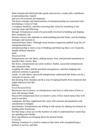 thatis formed and which provides goods and services, creates jobs, contributes
to nationalincome, exports
and over all economic development.
The basic concepts and characteristics of entrepreneurship are concerned with
developing a vision of what
a company should be, and then executing that vision by translating it into
concrete steps and following
through. Entrepreneurs tend to be personally involved in building and shaping
their companies, but
business success also depends on understanding personal limits, and developing
strategies and systems to
transcend these limits. Although many business magazines publish long lists of
entrepreneurial traits,
entrepreneurship is more a way of thinking and behaving than a set of specific,
sharply defined character
traits.
Measured Risk
Entrepreneurs are risk takers, staking money, time, and personal reputations to
manifest their visions. But,
like heros, entrepreneurs are rarely reckless. Rather, successful entrepreneurs
take measured risks,
weighing the stakes and the potential consequences, and then stepping into
unknown territory to generate
results. As risk takers, successful entrepreneurs understand that failure can be a
vital part of success, and
that learning from mistakes can be a way of reaping benefits from situations that
might otherwise feel like
failures.
Fiscal Responsibility
Businesses run on money, so entrepreneurs must have a solid sense of how to
raise and manage funds.
Successful entrepreneurs have an intuitive sense of how much money they will
need to run their
companies, but they supplement this sense with concrete documentation and
calculations to mitigate
uncertainties. Entrepreneurs are willing to risk money by making investments in
building their businesses,
but they keep a close eye on the numbers in order to understand how much they
are spending and whether
their expenditures are bringing about the desired results.
Creativity
Starting a business is a creative endeavor that starts with conceptualizing a
product or service, and then
 