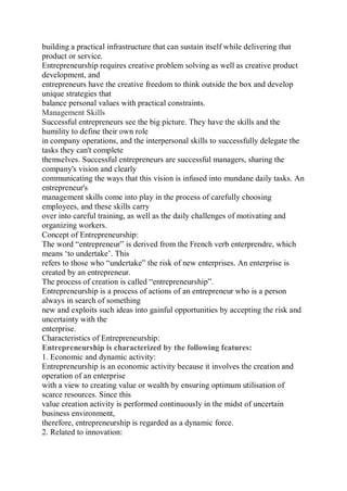 building a practical infrastructure that can sustain itself while delivering that
product or service.
Entrepreneurship requires creative problem solving as well as creative product
development, and
entrepreneurs have the creative freedom to think outside the box and develop
unique strategies that
balance personal values with practical constraints.
Management Skills
Successful entrepreneurs see the big picture. They have the skills and the
humility to define their own role
in company operations, and the interpersonal skills to successfully delegate the
tasks they can't complete
themselves. Successful entrepreneurs are successful managers, sharing the
company's vision and clearly
communicating the ways that this vision is infused into mundane daily tasks. An
entrepreneur's
management skills come into play in the process of carefully choosing
employees, and these skills carry
over into careful training, as well as the daily challenges of motivating and
organizing workers.
Concept of Entrepreneurship:
The word “entrepreneur” is derived from the French verb enterprendre, which
means ‘to undertake’. This
refers to those who “undertake” the risk of new enterprises. An enterprise is
created by an entrepreneur.
The process of creation is called “entrepreneurship”.
Entrepreneurship is a process of actions of an entrepreneur who is a person
always in search of something
new and exploits such ideas into gainful opportunities by accepting the risk and
uncertainty with the
enterprise.
Characteristics of Entrepreneurship:
Entrepreneurship is characterized by the following features:
1. Economic and dynamic activity:
Entrepreneurship is an economic activity because it involves the creation and
operation of an enterprise
with a view to creating value or wealth by ensuring optimum utilisation of
scarce resources. Since this
value creation activity is performed continuously in the midst of uncertain
business environment,
therefore, entrepreneurship is regarded as a dynamic force.
2. Related to innovation:
 
