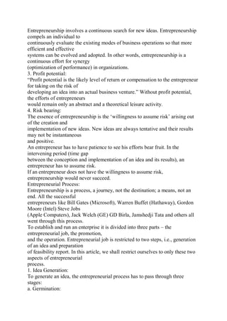 Entrepreneurship involves a continuous search for new ideas. Entrepreneurship
compels an individual to
continuously evaluate the existing modes of business operations so that more
efficient and effective
systems can be evolved and adopted. In other words, entrepreneurship is a
continuous effort for synergy
(optimization of performance) in organizations.
3. Profit potential:
“Profit potential is the likely level of return or compensation to the entrepreneur
for taking on the risk of
developing an idea into an actual business venture.” Without profit potential,
the efforts of entrepreneurs
would remain only an abstract and a theoretical leisure activity.
4. Risk bearing:
The essence of entrepreneurship is the ‘willingness to assume risk’ arising out
of the creation and
implementation of new ideas. New ideas are always tentative and their results
may not be instantaneous
and positive.
An entrepreneur has to have patience to see his efforts bear fruit. In the
intervening period (time gap
between the conception and implementation of an idea and its results), an
entrepreneur has to assume risk.
If an entrepreneur does not have the willingness to assume risk,
entrepreneurship would never succeed.
Entrepreneurial Process:
Entrepreneurship is a process, a journey, not the destination; a means, not an
end. All the successful
entrepreneurs like Bill Gates (Microsoft), Warren Buffet (Hathaway), Gordon
Moore (Intel) Steve Jobs
(Apple Computers), Jack Welch (GE) GD Birla, Jamshedji Tata and others all
went through this process.
To establish and run an enterprise it is divided into three parts – the
entrepreneurial job, the promotion,
and the operation. Entrepreneurial job is restricted to two steps, i.e., generation
of an idea and preparation
of feasibility report. In this article, we shall restrict ourselves to only these two
aspects of entrepreneurial
process.
1. Idea Generation:
To generate an idea, the entrepreneurial process has to pass through three
stages:
a. Germination:
 