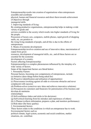 Entrepreneurship results into creation of organisations when entrepreneurs
assemble and coordinate
physical, human and financial resources and direct them towards achievement
of objectives through
managerial skills.
3. Improving standards of living:
By creating productive organisations, entrepreneurship helps in making a wide
variety of goods and
services available to the society which results into higher standards of living for
the people.
Possession of luxury cars, computers, mobile phones, rapid growth of shopping
malls, etc. are pointers to
the rising living standards of people, and all this is due to the efforts of
entrepreneurs.
4. Means of economic development:
Entrepreneurship involves creation and use of innovative ideas, maximisation of
output from given
resources, development of managerial skills, etc., and all these factors are so
essential for the economic
development of a country.
Factors affecting Entrepreneurship:
Entrepreneurship is a complex phenomenon influenced by the interplay of a
wide variety of factors.
Some of the important factors are listed below:
1. Personality Factors:
Personal factors, becoming core competencies of entrepreneurs, include:
(a) Initiative (does things before being asked for)
(b) Proactive (identification and utilisation of opportunities)
(c) Perseverance (working against all odds to overcome obstacles and never
complacent with success)
(d) Problem-solver (conceives new ideas and achieves innovative solutions)
(e) Persuasion (to customers and financiers for patronisation of his business and
develops & maintains
relationships)
(f) Self-confidence (takes and sticks to his decisions)
(g) Self-critical (learning from his mistakes and experiences of others)
(h) A Planner (collects information, prepares a plan, and monitors performance)
(i) Risk-taker (the basic quality).
2. Environmental factors:
These factors relate to the conditions in which an entrepreneur has to work.
Environmental factors such as
political climate, legal system, economic and social conditions, market
situations, etc. contribute
 