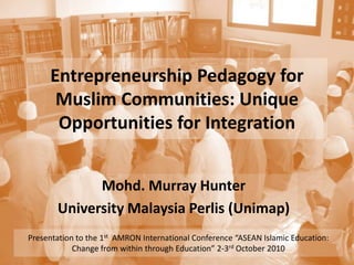 Entrepreneurship Pedagogy for Muslim Communities: Unique Opportunities for Integration Mohd. Murray Hunter University Malaysia Perlis (Unimap) Presentation to the 1st  AMRON International Conference “ASEAN Islamic Education: Change from within through Education” 2-3rd October 2010 