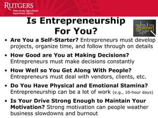 Is Entrepreneurship
For You?
• Are You a Self-Starter? Entrepreneurs must develop
projects, organize time, and follow through on details
• How Good are You at Making Decisions?
Entrepreneurs must make decisions constantly
• How Well so You Get Along With People?
Entrepreneurs must deal with vendors, clients, etc.
• Do You Have Physical and Emotional Stamina?
Entrepreneurship can be a lot of work (e.g., 10-hour days)
• Is Your Drive Strong Enough to Maintain Your
Motivation? Strong motivation can people weather
business slowdowns and burnout
 
