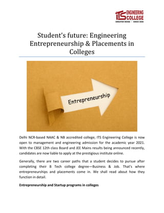 Student’s future: Engineering
Entrepreneurship & Placements in
Colleges
Delhi NCR-based NAAC & NB accredited college; ITS Engineering College is now
open to management and engineering admission for the academic year 2021.
With the CBSE 12th class Board and JEE Mains results being announced recently,
candidates are now liable to apply at the prestigious institute online.
Generally, there are two career paths that a student decides to pursue after
completing their B Tech college degree—Business & Job. That’s where
entrepreneurships and placements come in. We shall read about how they
function in detail.
Entrepreneurship and Startup programs in colleges
 