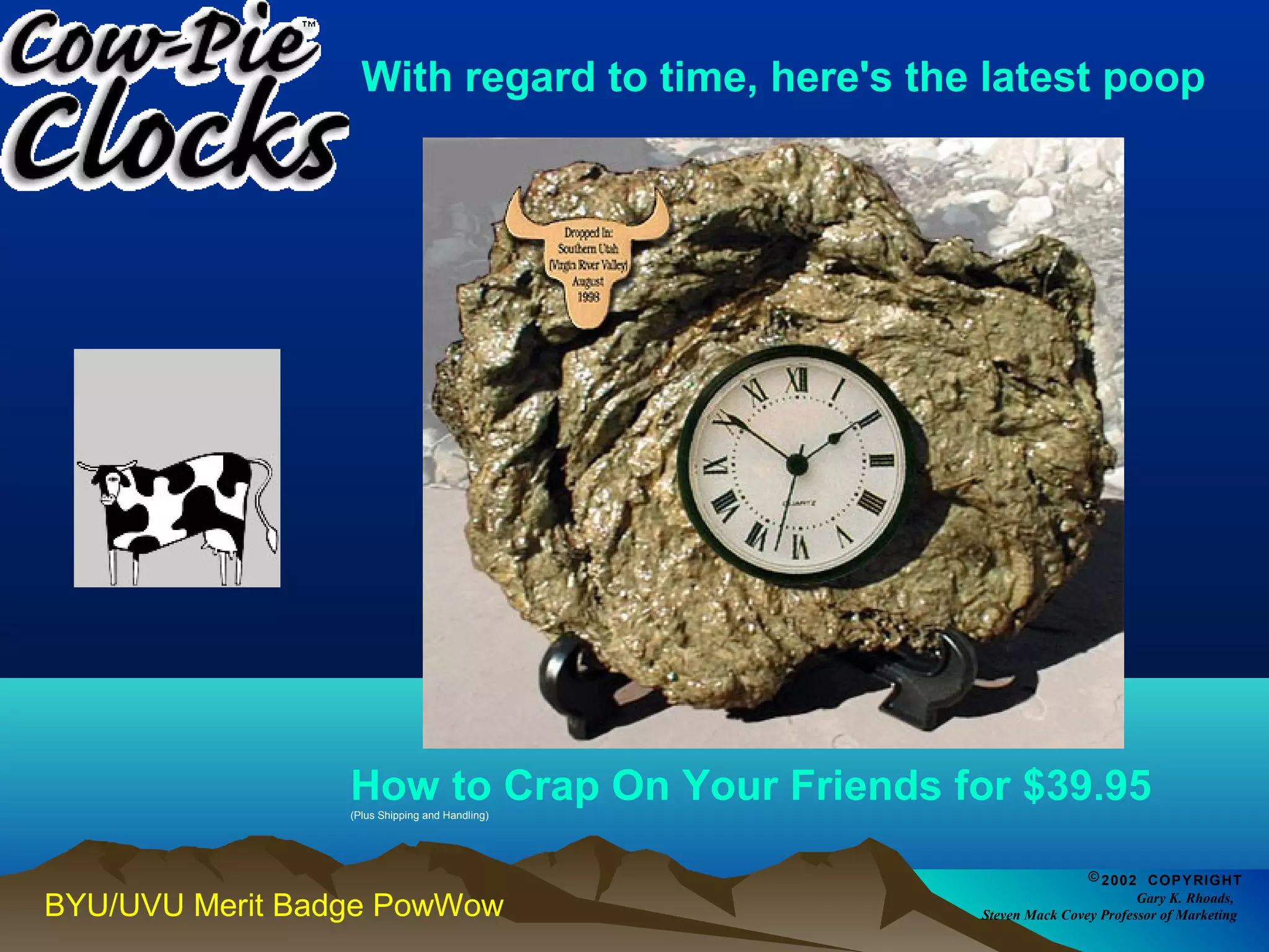 With regard to time, here's the latest poop 
How to Crap On Your Friends for $39.95 (Plus Shipping and Handling) 
BYU/UVU Merit Badge PowWow 
©2002 COPYRIGHT 
Gary K. Rhoads, 
Steven Mack Covey Professor of Marketing 
 