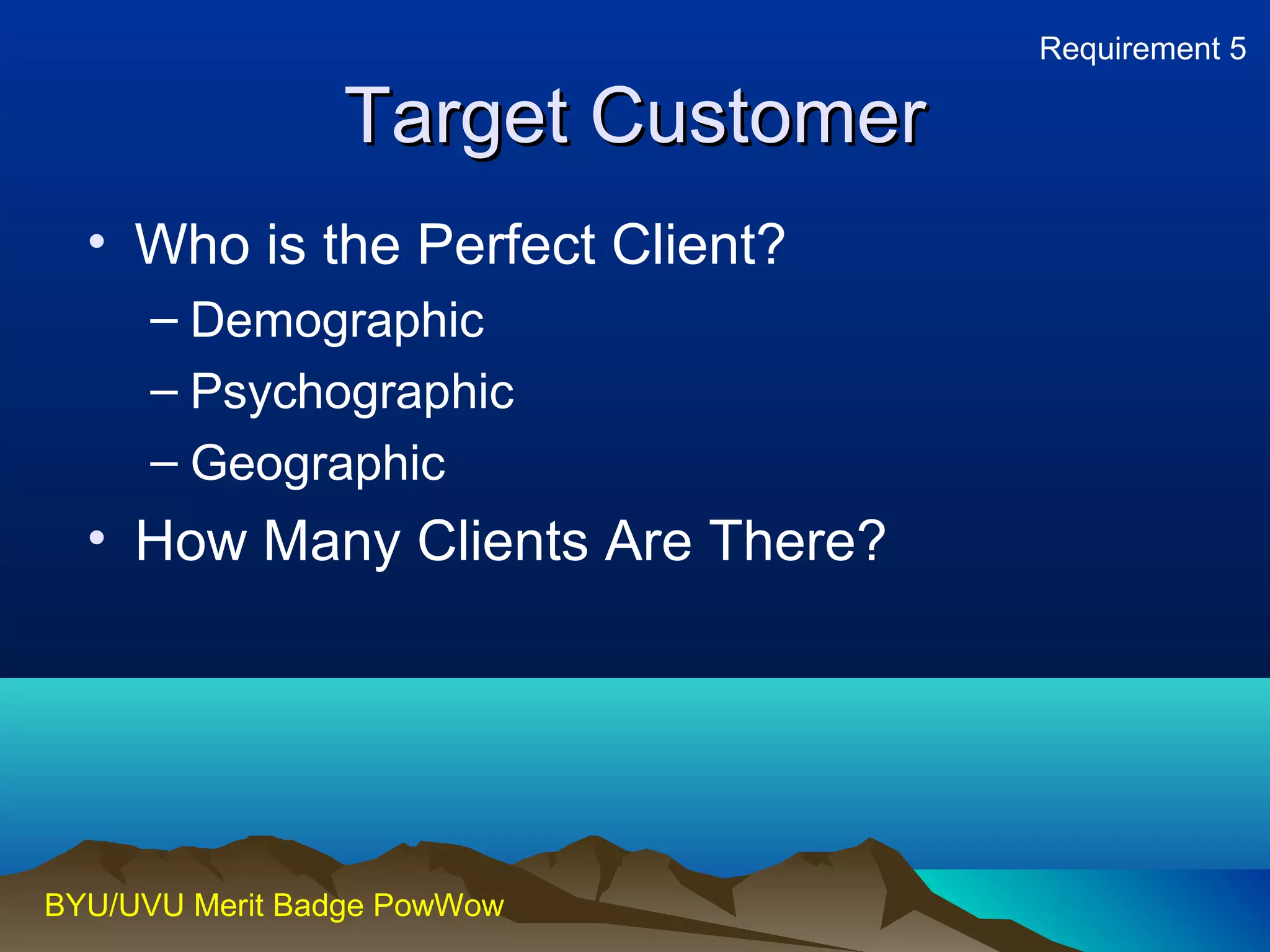 TTaarrggeett CCuussttoommeerr 
• Who is the Perfect Client? 
– Demographic 
– Psychographic 
– Geographic 
• How Many Clients Are There? 
BYU/UVU Merit Badge PowWow 
Requirement 5 
 