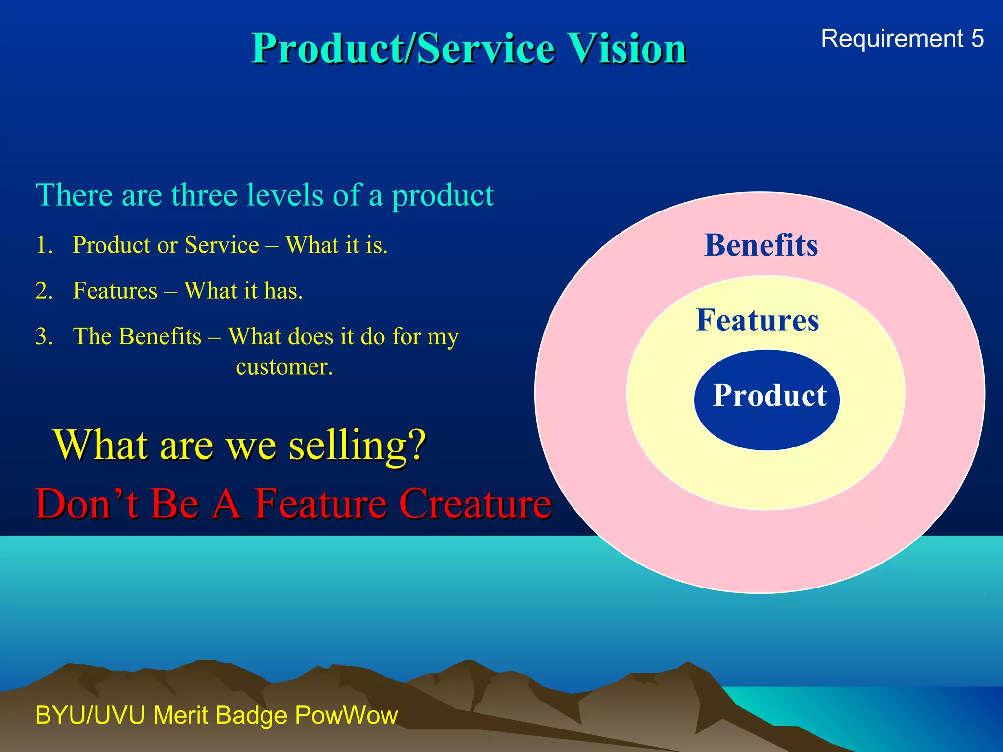 There are three levels of a product 
1. Product or Service – What it is. 
2. Features – What it has. 
3. The Benefits – What does it do for my 
customer. 
BYU/UVU Merit Badge PowWow 
Benefits 
Features 
Product 
PPrroodduucctt//SSeerrvviiccee VViissiioonn 
WWhhaatt aarree wwee sseelllliinngg?? 
Requirement 5 
DDoonn’’tt BBee AA FFeeaattuurree CCrreeaattuurree 
 