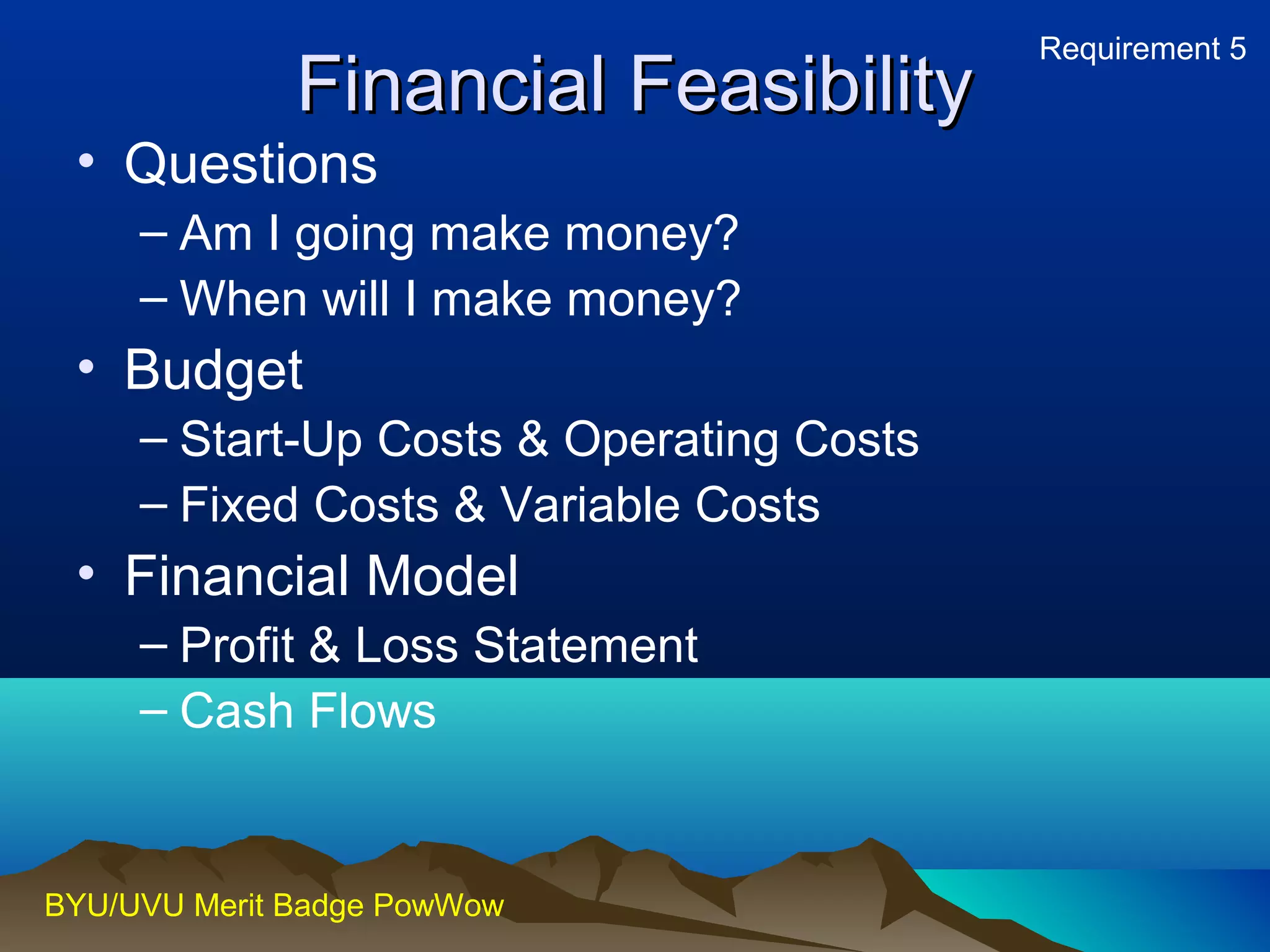 FFiinnaanncciiaall FFeeaassiibbiilliittyy 
• Questions 
– Am I going make money? 
– When will I make money? 
• Budget 
– Start-Up Costs & Operating Costs 
– Fixed Costs & Variable Costs 
• Financial Model 
– Profit & Loss Statement 
– Cash Flows 
BYU/UVU Merit Badge PowWow 
Requirement 5 
 