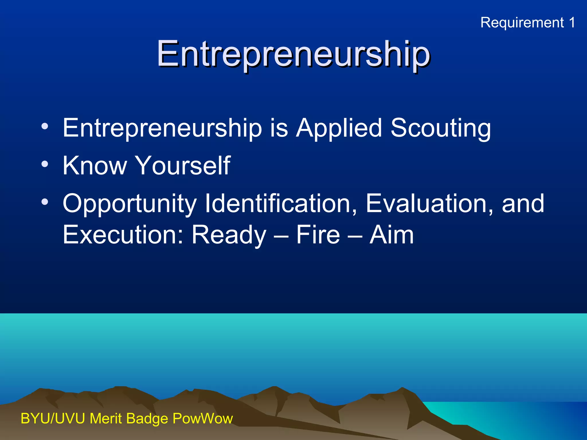 EEnnttrreepprreenneeuurrsshhiipp 
• Entrepreneurship is Applied Scouting 
• Know Yourself 
• Opportunity Identification, Evaluation, and 
Execution: Ready – Fire – Aim 
BYU/UVU Merit Badge PowWow 
Requirement 1 
 