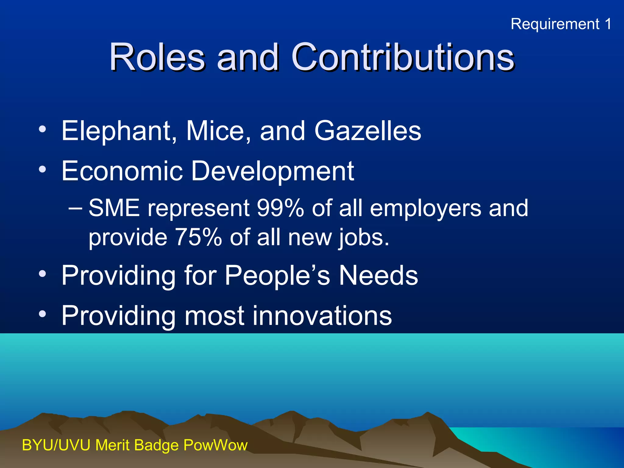 RRoolleess aanndd CCoonnttrriibbuuttiioonnss 
• Elephant, Mice, and Gazelles 
• Economic Development 
– SME represent 99% of all employers and 
provide 75% of all new jobs. 
• Providing for People’s Needs 
• Providing most innovations 
BYU/UVU Merit Badge PowWow 
Requirement 1 
 