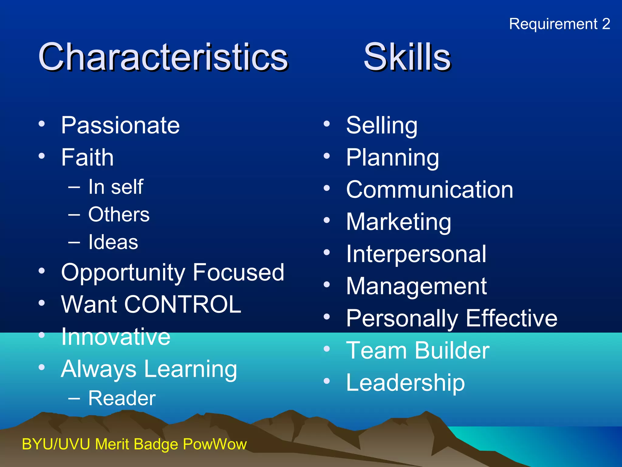 CChhaarraacctteerriissttiiccss SSkkiillllss 
• Passionate 
• Faith 
– In self 
– Others 
– Ideas 
• Opportunity Focused 
• Want CONTROL 
• Innovative 
• Always Learning 
– Reader 
BYU/UVU Merit Badge PowWow 
Requirement 2 
• Selling 
• Planning 
• Communication 
• Marketing 
• Interpersonal 
• Management 
• Personally Effective 
• Team Builder 
• Leadership 
 