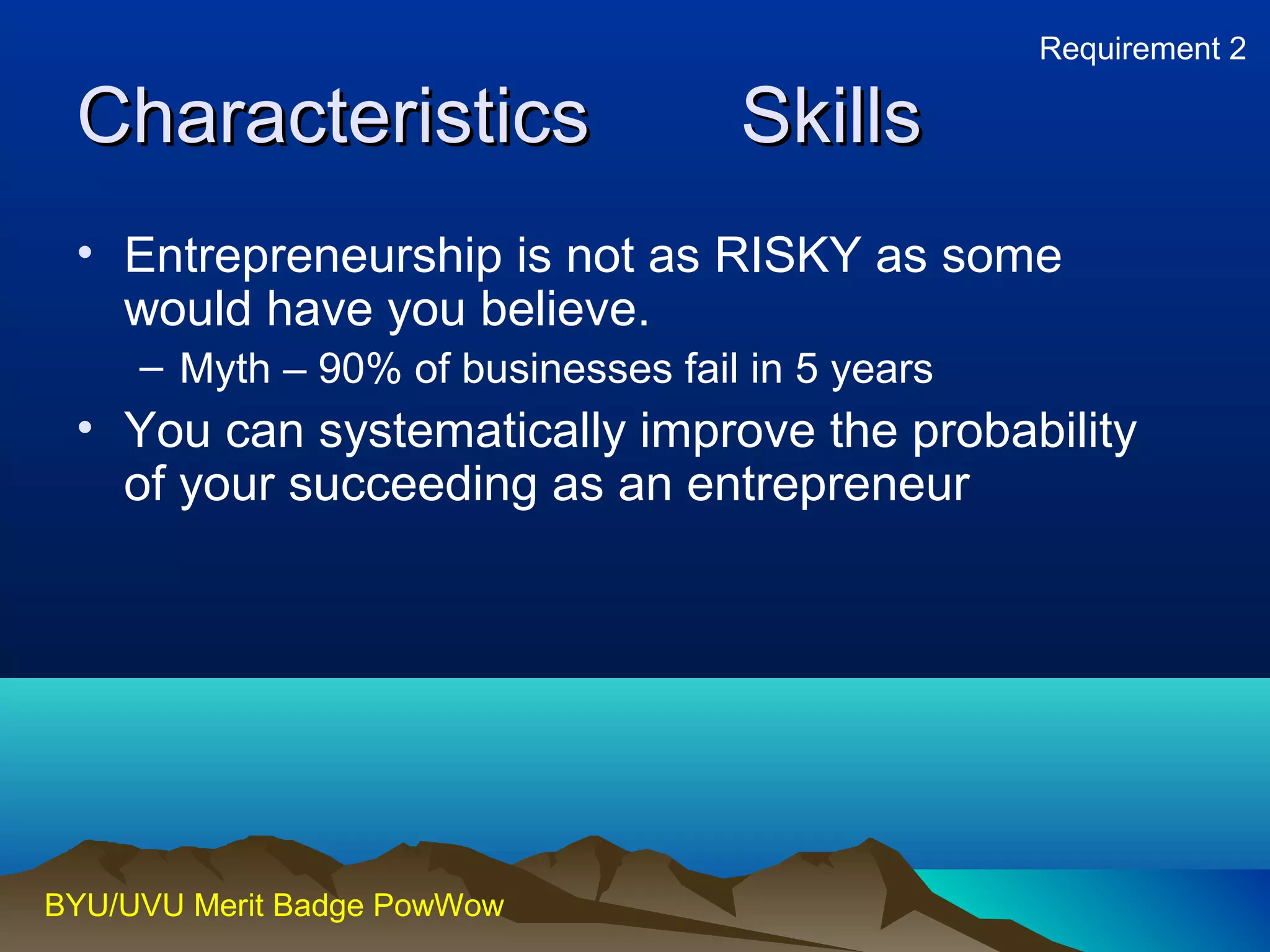CChhaarraacctteerriissttiiccss SSkkiillllss 
• Entrepreneurship is not as RISKY as some 
would have you believe. 
– Myth – 90% of businesses fail in 5 years 
• You can systematically improve the probability 
of your succeeding as an entrepreneur 
BYU/UVU Merit Badge PowWow 
Requirement 2 
 