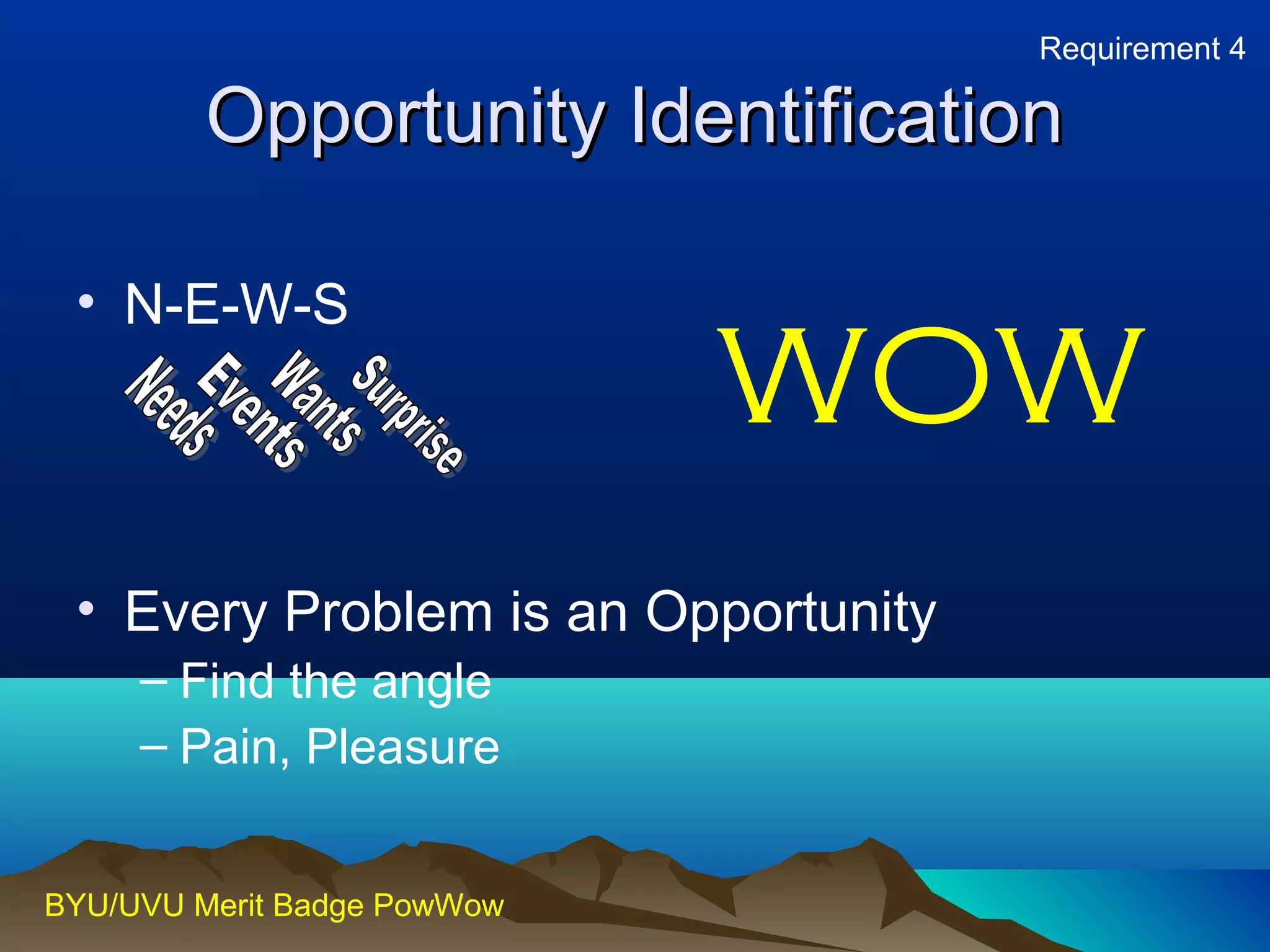 Requirement 4 
OOppppoorrttuunniittyy IIddeennttiiffiiccaattiioonn 
• N-E-W-S 
• Every Problem is an Opportunity 
– Find the angle 
– Pain, Pleasure 
BYU/UVU Merit Badge PowWow 
WOW 
 