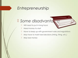 Entrepreneurship
 Some disadvantages


Will need to put in long hours



Need money to start



Have to keep up with government rules and regulations



May have to mark hard decisions (hiring, firing, etc.)



May lose money

 