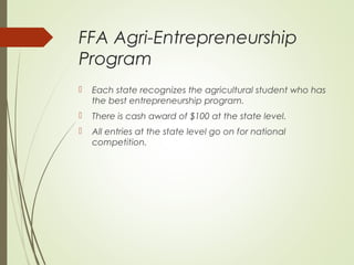 FFA Agri-Entrepreneurship
Program


Each state recognizes the agricultural student who has
the best entrepreneurship program.



There is cash award of $100 at the state level.



All entries at the state level go on for national
competition.

 