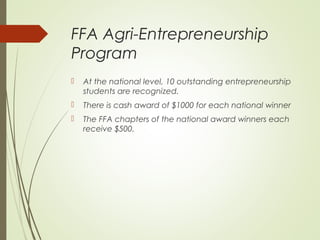 FFA Agri-Entrepreneurship
Program


At the national level, 10 outstanding entrepreneurship
students are recognized.



There is cash award of $1000 for each national winner



The FFA chapters of the national award winners each
receive $500.

 