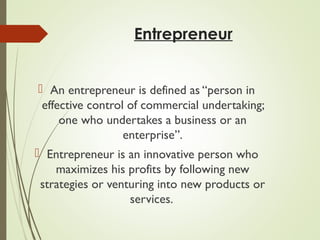 Entrepreneur
 An entrepreneur is defined as “person in
effective control of commercial undertaking;
one who undertakes a business or an
enterprise”.
 Entrepreneur is an innovative person who
maximizes his profits by following new
strategies or venturing into new products or
services.

 
