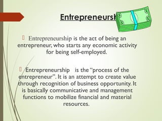 Entrepreneurship
 Entrepreneurship is the act of being an
entrepreneur, who starts any economic activity
for being self-employed.
 Entrepreneurship is the “process of the
entrepreneur”. It is an attempt to create value
through recognition of business opportunity. It
is basically communicative and management
functions to mobilize financial and material
resources.

 