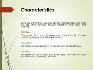 Characteristics
Being an entrepreneur requires specific characteristics and skills
that are often achieved through education, hard work, and
planning.
Risk Taker
Businesses face risk. Entrepreneurs minimize risk through
research, planning, and skill development.
Perceptive
Entrepreneurs view problems as opportunities and challenges.
Curious
Entrepreneurs like to know how things work. They take the time
and initiative to pursue the unknown.

 