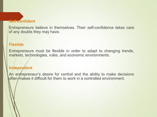 Self-confident
Entrepreneurs believe in themselves. Their self-confidence takes care
of any doubts they may have.
Flexible
Entrepreneurs must be flexible in order to adapt to changing trends,
markets, technologies, rules, and economic environments.
Independent
An entrepreneur’s desire for control and the ability to make decisions
often makes it difficult for them to work in a controlled environment.

 