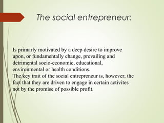 The social entrepreneur:

Is primarly motivated by a deep desire to improve
upon, or fundamentally change, prevailing and
detrimental socio-economic, educational,
environmental or health conditions.
The key trait of the social entrepreneur is, however, the
fact that they are driven to engage in certain activites
not by the promise of possible profit.

 