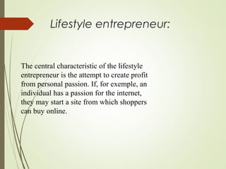 Lifestyle entrepreneur:

The central characteristic of the lifestyle
entrepreneur is the attempt to create profit
from personal passion. If, for exemple, an
individual has a passion for the internet,
they may start a site from which shoppers
can buy online.

 