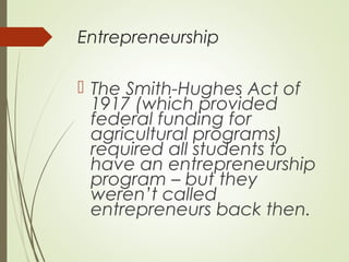 Entrepreneurship

 The Smith-Hughes Act of
1917 (which provided
federal funding for
agricultural programs)
required all students to
have an entrepreneurship
program – but they
weren’t called
entrepreneurs back then.

 