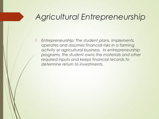 Agricultural Entrepreneurship


Entrepreneurship: The student plans, implements,
operates and assumes financial risks in a farming
activity or agricultural business. In entrepreneurship
programs, the student owns the materials and other
required inputs and keeps financial records to
determine return to investments.

 