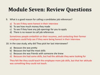 Module Seven: Review Questions
9. What is a good reason for calling a candidates job references?
a) To see if they were honest in their interview
b) To see how much money they made
c) To see if they have any job openings for you to apply
d) There is no reason to call job references
Sometimes people embellish on their resumes, and contacting their former
employers could help see if they were being honest in their interview.
10. In the case study, why did Thea pick her last interviewee?
a) Because she was pretty
b) Because she had the most skills
c) Because she was friends with someone she knew
d) Because she had some skills, but had the attitude they were looking for
Thea felt like they could teach the employee more job skills, but that her attitude
was something they could not teach.
 
