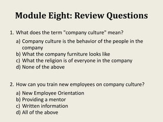 Module Eight: Review Questions
1. What does the term "company culture" mean?
a) Company culture is the behavior of the people in the
company
b) What the company furniture looks like
c) What the religion is of everyone in the company
d) None of the above
2. How can you train new employees on company culture?
a) New Employee Orientation
b) Providing a mentor
c) Written information
d) All of the above
 