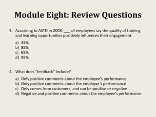 Module Eight: Review Questions
3. According to ASTD in 2008, ___ of employees say the quality of training
and learning opportunities positively influences their engagement.
a) 45%
b) 85%
c) 65%
d) 95%
4. What does “feedback” include?
a) Only positive comments about the employee’s performance
b) Only positive comments about the employer’s performance
c) Only comes from customers, and can be positive or negative
d) Negative and positive comments about the employee’s performance
 
