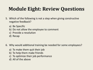 Module Eight: Review Questions
5. Which of the following is not a step when giving constructive
negative feedback?
a) Be Specific
b) Do not allow the employee to comment
c) Provide a resolution
d) Recap
6. Why would additional training be needed for some employees?
a) To make them quit their job
b) To help them make friends
c) To optimize their job performance
d) All of the above
 