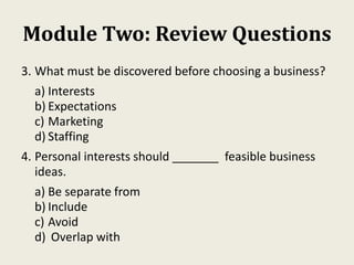 Module Two: Review Questions
3. What must be discovered before choosing a business?
a) Interests
b) Expectations
c) Marketing
d) Staffing
4. Personal interests should _______ feasible business
ideas.
a) Be separate from
b) Include
c) Avoid
d) Overlap with
 