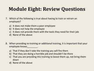 Module Eight: Review Questions
7. Which of the following is true about having to train or retrain an
employee?
a) It does not make them a poor employee
b) It does not help the employee
c) It does not provide them with the tools they need for their job
d) None of the above
8. When providing re-training or additional training, it is important that your
employee knows________.
a) That if they don’t take the training you will fire them
b) That they are doing a horrible job and shouldn’t be there
c) That you are providing this training to boost them up, not bring them
down
d) None of the above
 