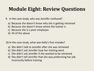 Module Eight: Review Questions
9. In the case study, why was Jennifer confused?
a) Because she doesn’t know why she is getting retrained
b) Because she doesn’t know where the trainer is
c) Because she is a poor employee
d) All of the above
10.In the case study, what was Kelly’s first mistake?
a) She didn’t talk to Jennifer after she was retrained
b) She didn’t ask Jennifer how her training went
c) She didn’t ask Jennifer if she wanted to be retrained
d) She didn’t tell Jennifer that she was preforming her job
incorrectly before training
 