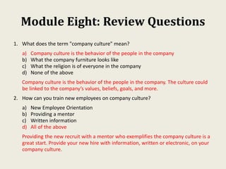 Module Eight: Review Questions
1. What does the term "company culture" mean?
a) Company culture is the behavior of the people in the company
b) What the company furniture looks like
c) What the religion is of everyone in the company
d) None of the above
Company culture is the behavior of the people in the company. The culture could
be linked to the company’s values, beliefs, goals, and more.
2. How can you train new employees on company culture?
a) New Employee Orientation
b) Providing a mentor
c) Written information
d) All of the above
Providing the new recruit with a mentor who exemplifies the company culture is a
great start. Provide your new hire with information, written or electronic, on your
company culture.
 